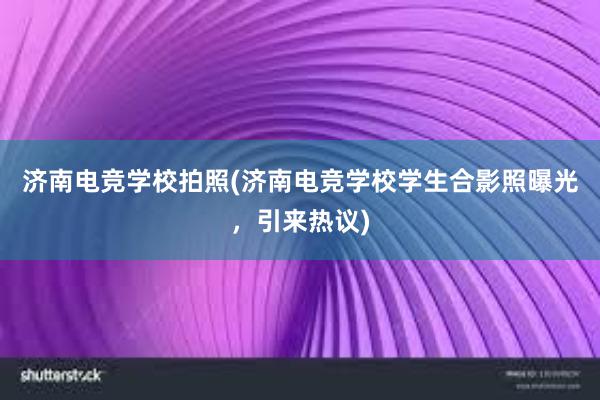 济南电竞学校拍照(济南电竞学校学生合影照曝光，引来热议)