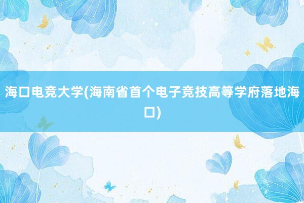 海口电竞大学(海南省首个电子竞技高等学府落地海口)