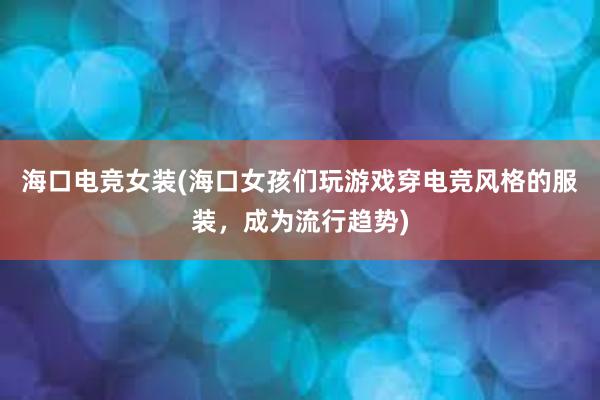 海口电竞女装(海口女孩们玩游戏穿电竞风格的服装，成为流行趋势)