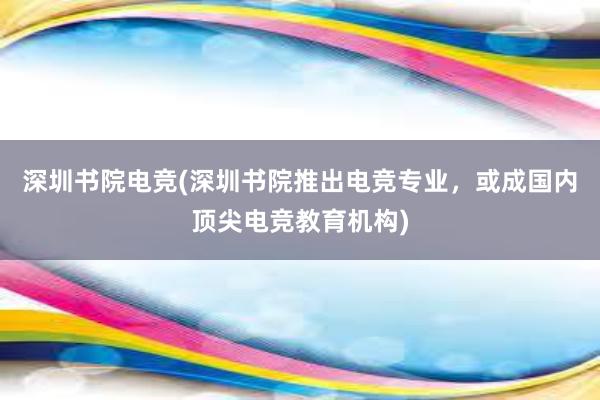 深圳书院电竞(深圳书院推出电竞专业，或成国内顶尖电竞教育机构)