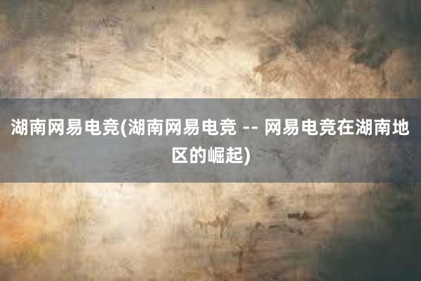 湖南网易电竞(湖南网易电竞 -- 网易电竞在湖南地区的崛起)