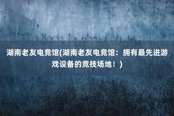 湖南老友电竞馆(湖南老友电竞馆：拥有最先进游戏设备的竞技场地！)