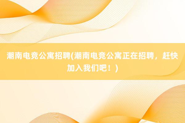 潮南电竞公寓招聘(潮南电竞公寓正在招聘，赶快加入我们吧！)