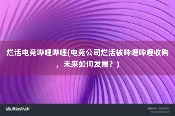 烂活电竞哔哩哔哩(电竞公司烂活被哔哩哔哩收购，未来如何发展？)