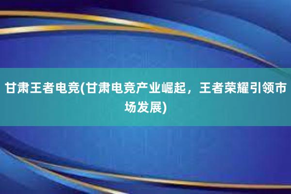 甘肃王者电竞(甘肃电竞产业崛起，王者荣耀引领市场发展)