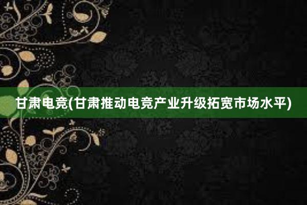 甘肃电竞(甘肃推动电竞产业升级拓宽市场水平)