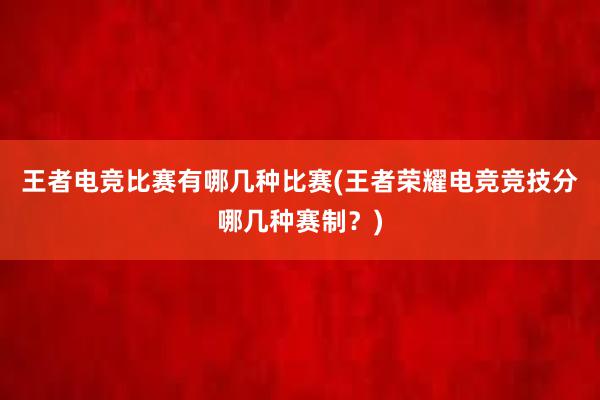 王者电竞比赛有哪几种比赛(王者荣耀电竞竞技分哪几种赛制？)