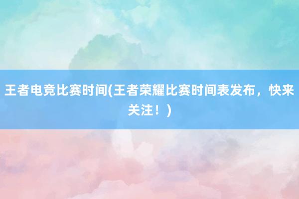 王者电竞比赛时间(王者荣耀比赛时间表发布，快来关注！)