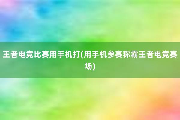 王者电竞比赛用手机打(用手机参赛称霸王者电竞赛场)