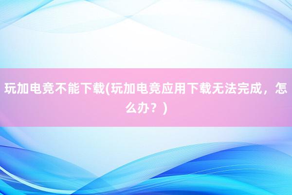 玩加电竞不能下载(玩加电竞应用下载无法完成，怎么办？)