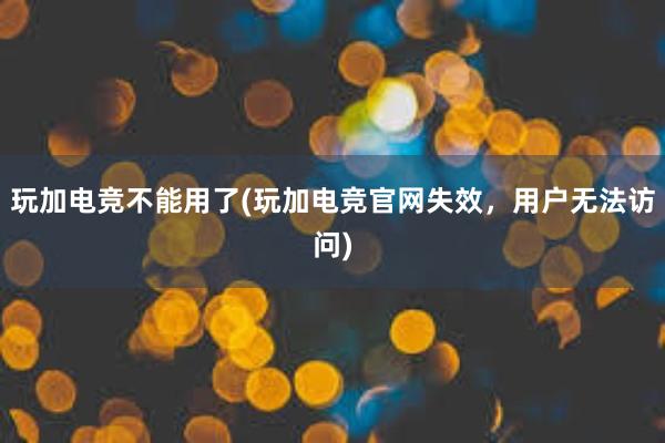 玩加电竞不能用了(玩加电竞官网失效，用户无法访问)