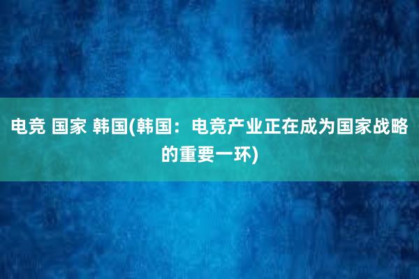 电竞 国家 韩国(韩国：电竞产业正在成为国家战略的重要一环)