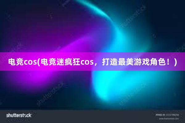 电竞cos(电竞迷疯狂cos，打造最美游戏角色！)