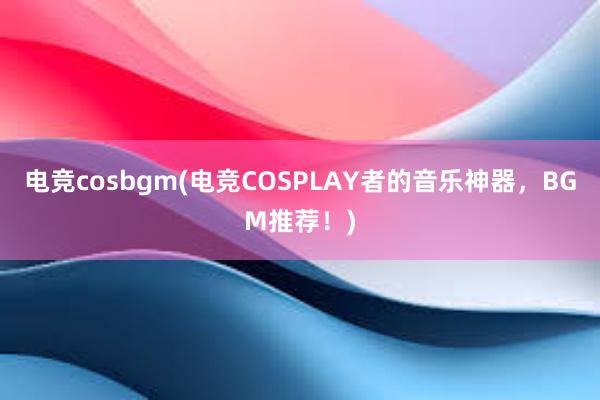 电竞cosbgm(电竞COSPLAY者的音乐神器，BGM推荐！)