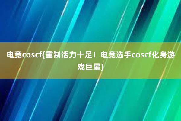 电竞coscf(重制活力十足！电竞选手coscf化身游戏巨星)