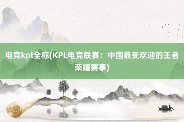 电竞kpl全称(KPL电竞联赛：中国最受欢迎的王者荣耀赛事)