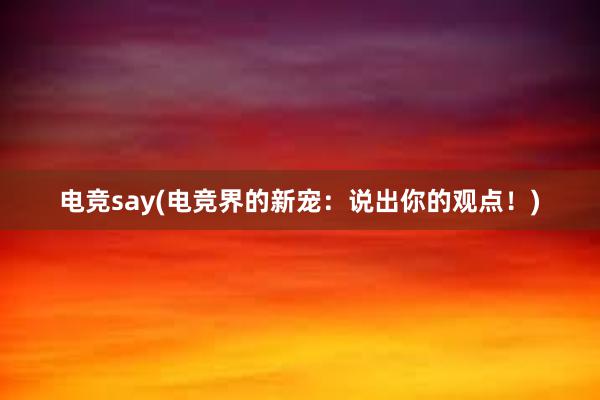 电竞say(电竞界的新宠：说出你的观点！)