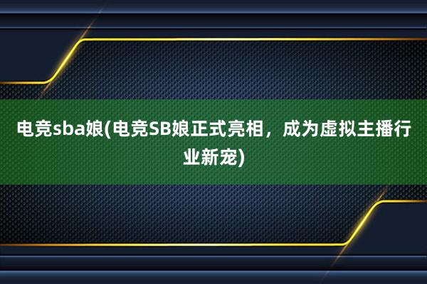 电竞sba娘(电竞SB娘正式亮相，成为虚拟主播行业新宠)