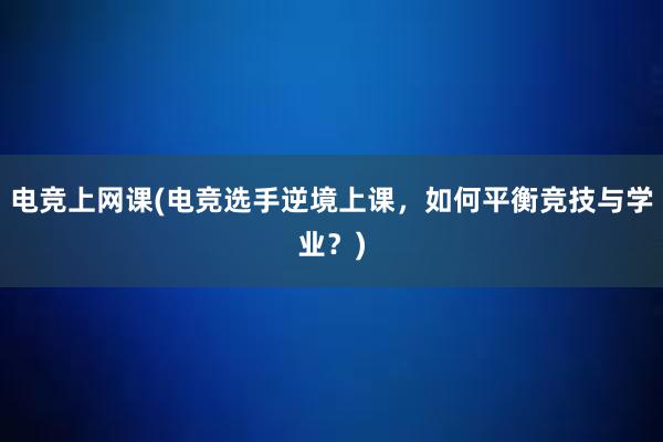 电竞上网课(电竞选手逆境上课，如何平衡竞技与学业？)