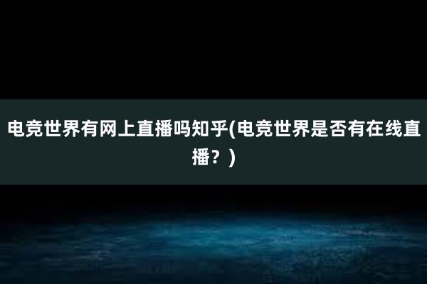 电竞世界有网上直播吗知乎(电竞世界是否有在线直播？)