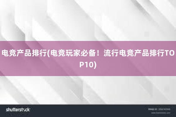 电竞产品排行(电竞玩家必备！流行电竞产品排行TOP10)