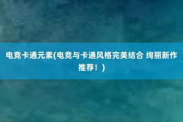 电竞卡通元素(电竞与卡通风格完美结合 绚丽新作推荐！)