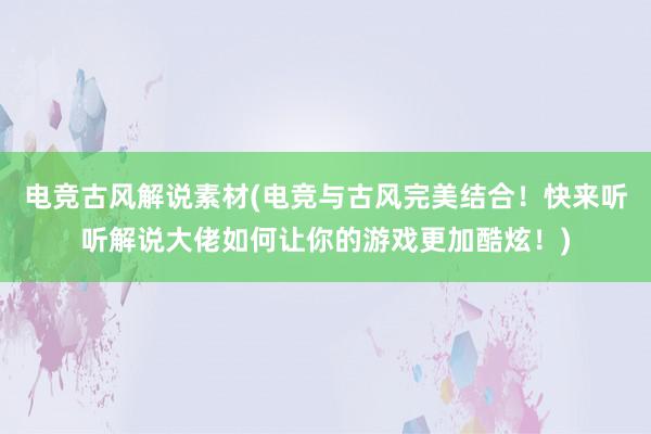 电竞古风解说素材(电竞与古风完美结合！快来听听解说大佬如何让你的游戏更加酷炫！)