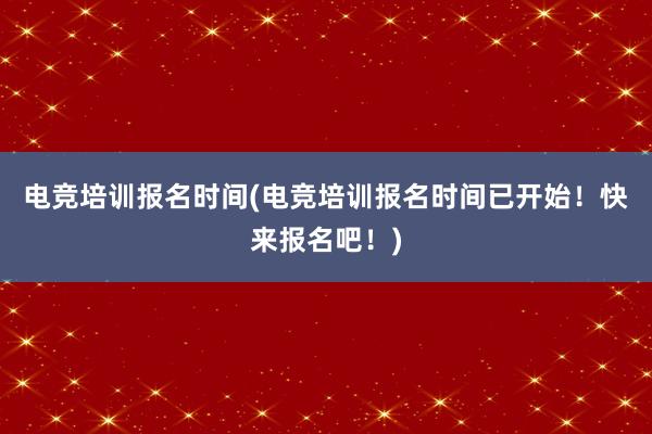 电竞培训报名时间(电竞培训报名时间已开始！快来报名吧！)