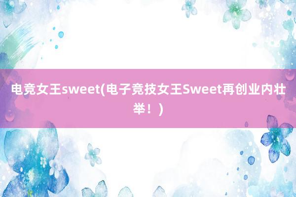 电竞女王sweet(电子竞技女王Sweet再创业内壮举！)