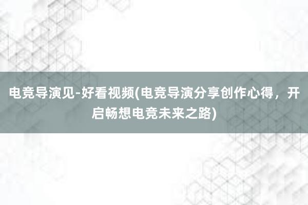 电竞导演见-好看视频(电竞导演分享创作心得，开启畅想电竞未来之路)