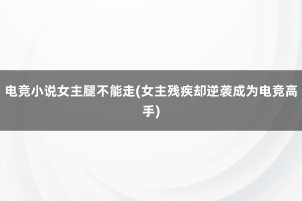 电竞小说女主腿不能走(女主残疾却逆袭成为电竞高手)