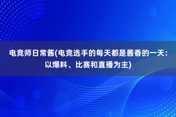 电竞师日常酱(电竞选手的每天都是酱香的一天：以爆料、比赛和直播为主)