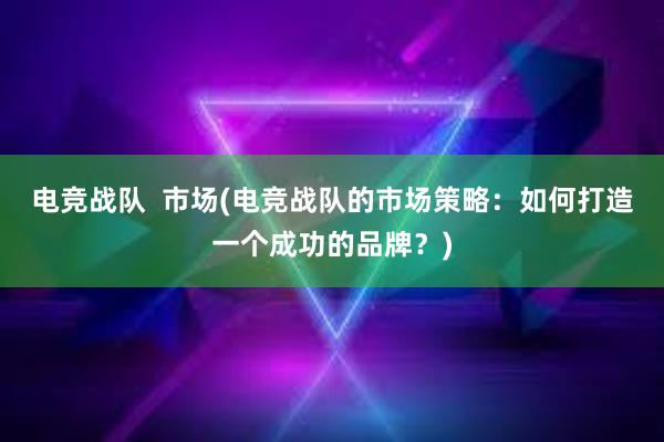 电竞战队  市场(电竞战队的市场策略：如何打造一个成功的品牌？)