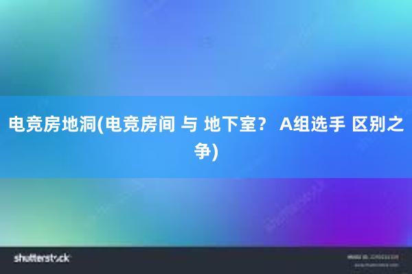 电竞房地洞(电竞房间 与 地下室？ A组选手 区别之争)