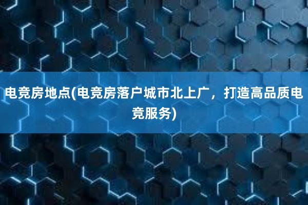 电竞房地点(电竞房落户城市北上广，打造高品质电竞服务)