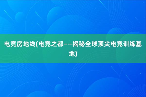 电竞房地线(电竞之都——揭秘全球顶尖电竞训练基地)