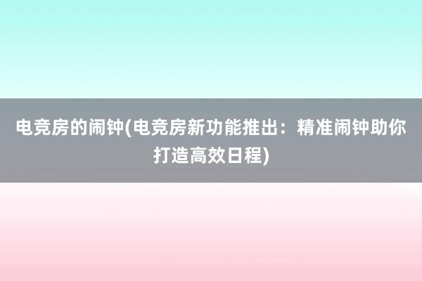 电竞房的闹钟(电竞房新功能推出：精准闹钟助你打造高效日程)