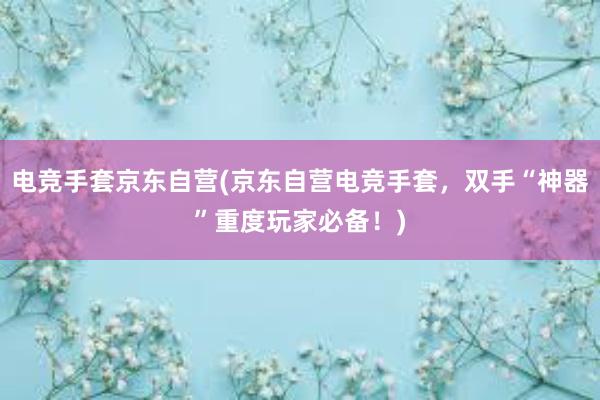 电竞手套京东自营(京东自营电竞手套，双手“神器”重度玩家必备！)