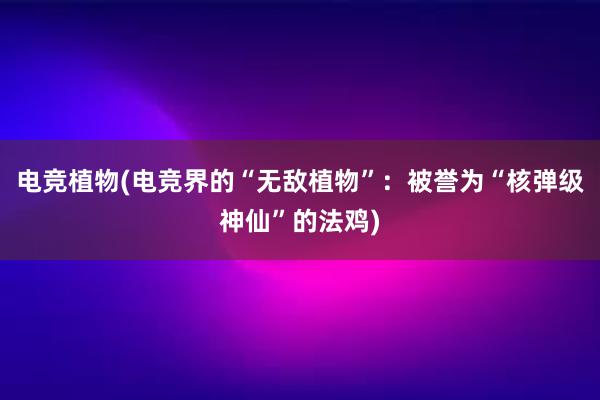 电竞植物(电竞界的“无敌植物”：被誉为“核弹级神仙”的法鸡)