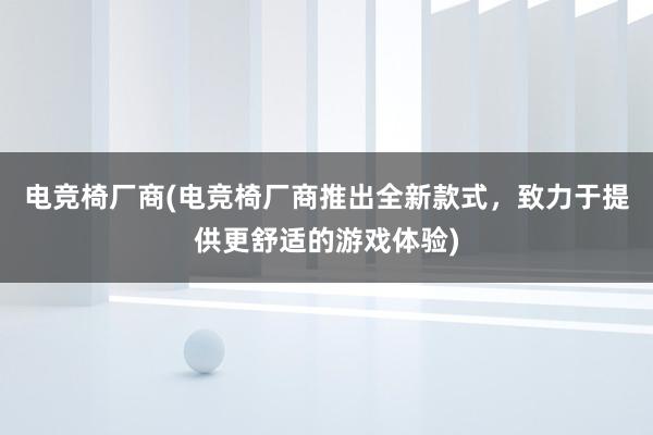 电竞椅厂商(电竞椅厂商推出全新款式，致力于提供更舒适的游戏体验)