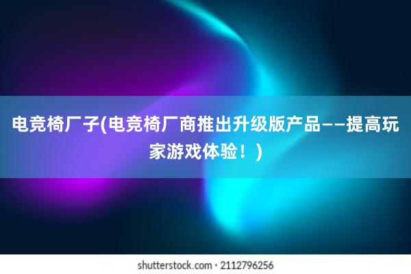 电竞椅厂子(电竞椅厂商推出升级版产品——提高玩家游戏体验！)