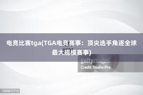 电竞比赛tga(TGA电竞赛事：顶尖选手角逐全球最大规模赛事)