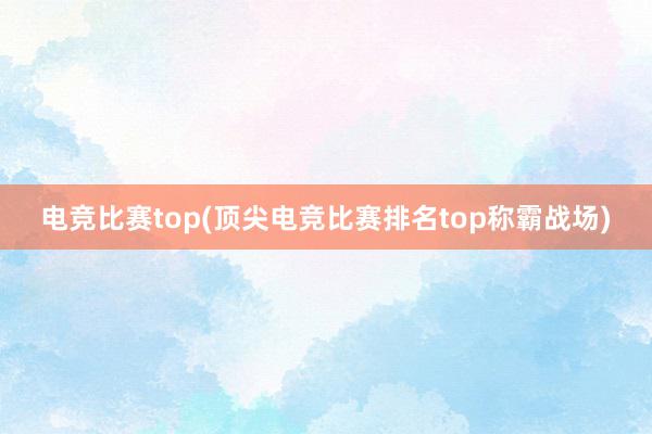 电竞比赛top(顶尖电竞比赛排名top称霸战场)