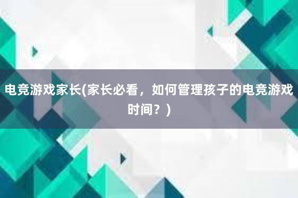 电竞游戏家长(家长必看，如何管理孩子的电竞游戏时间？)