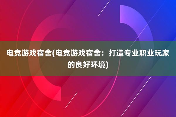 电竞游戏宿舍(电竞游戏宿舍：打造专业职业玩家的良好环境)