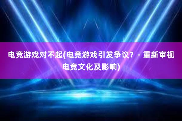 电竞游戏对不起(电竞游戏引发争议？- 重新审视电竞文化及影响)