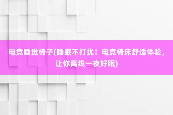 电竞睡觉椅子(睡眠不打扰！电竞椅床舒适体验，让你离线一夜好眠)