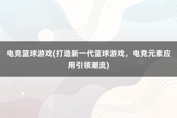 电竞篮球游戏(打造新一代篮球游戏，电竞元素应用引领潮流)