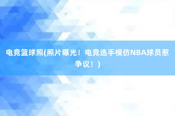 电竞篮球照(照片曝光！电竞选手模仿NBA球员惹争议！)