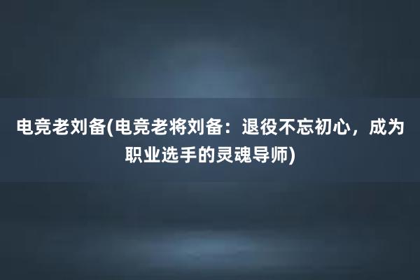 电竞老刘备(电竞老将刘备：退役不忘初心，成为职业选手的灵魂导师)